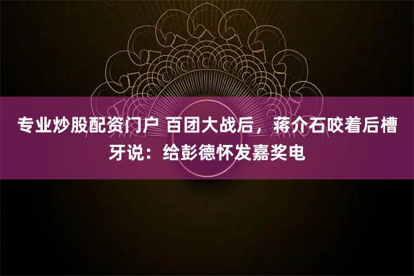 专业炒股配资门户 百团大战后，蒋介石咬着后槽牙说：给彭德怀发嘉奖电
